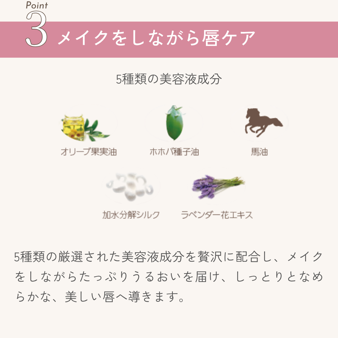 5種類の厳選された美容液成分を贅沢に配合し、メイクをしながらたっぷりうるおいを届け、しっとりとなめらかな、美しい唇へ導きます。

